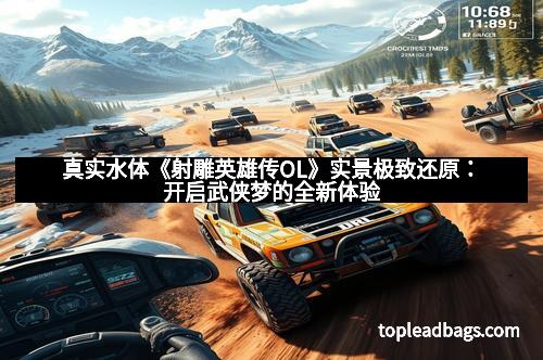 真实水体《射雕英雄传OL》实景极致还原：开启武侠梦的全新体验